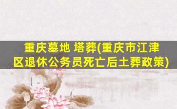 重庆墓地 塔葬(重庆市江津区退休公务员死亡后土葬政策)